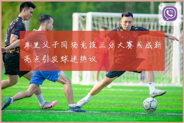 库里父子同场竞技三分大赛或成新亮点引发球迷热议