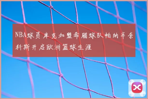 NBA球员库克加盟希腊球队帕纳辛奈科斯开启欧洲篮球生涯