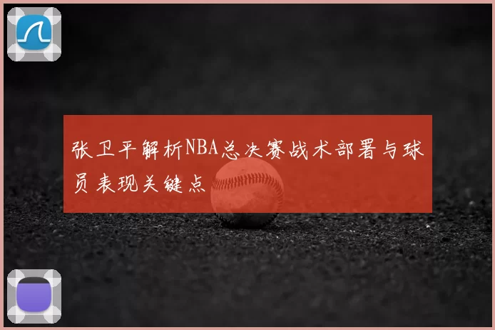 张卫平解析NBA总决赛战术部署与球员表现关键点