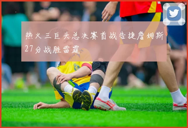 热火三巨头总决赛首战告捷詹姆斯27分战胜雷霆
