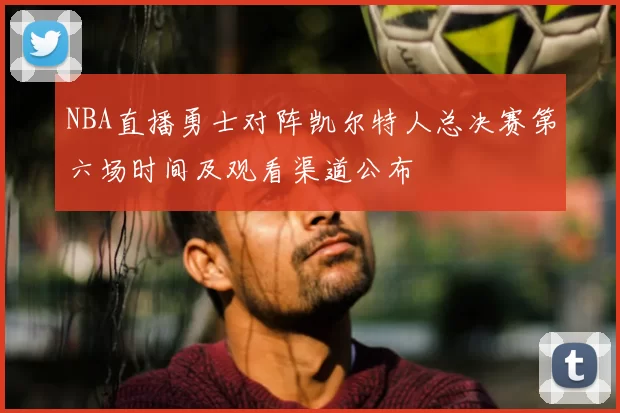 NBA直播勇士对阵凯尔特人总决赛第六场时间及观看渠道公布