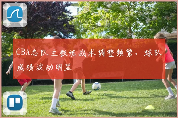CBA各队主教练战术调整频繁，球队成绩波动明显