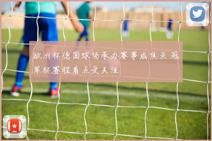 欧洲杯德国球场承办赛事成焦点 冠军杯赛程看点受关注