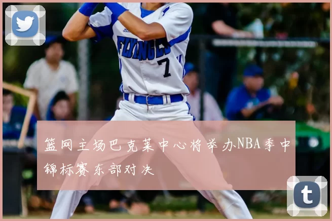篮网主场巴克莱中心将举办NBA季中锦标赛东部对决