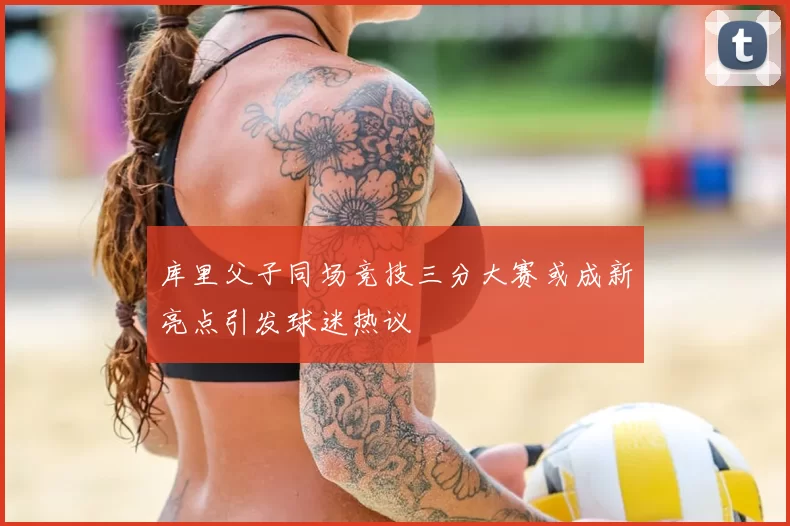 库里父子同场竞技三分大赛或成新亮点引发球迷热议