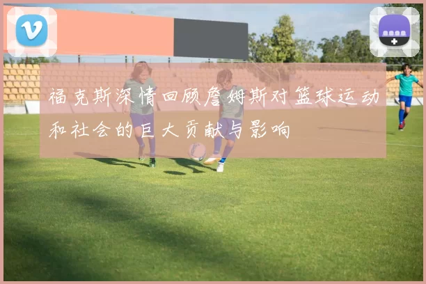 福克斯深情回顾詹姆斯对篮球运动和社会的巨大贡献与影响