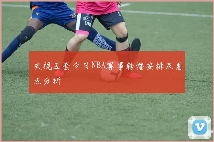 央视五套今日NBA赛事转播安排及看点分析