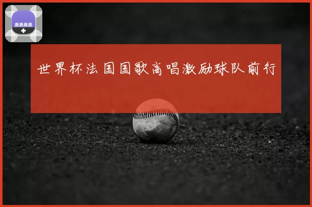 世界杯法国国歌高唱激励球队前行