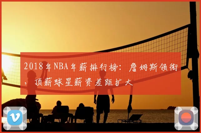 2018年NBA年薪排行榜：詹姆斯领衔，顶薪球星薪资差距扩大
