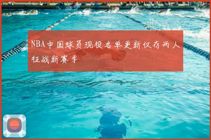 NBA中国球员现役名单更新仅存两人征战新赛季
