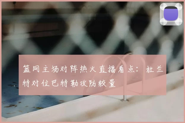 篮网主场对阵热火直播看点:杜兰特对位巴特勒攻防较量