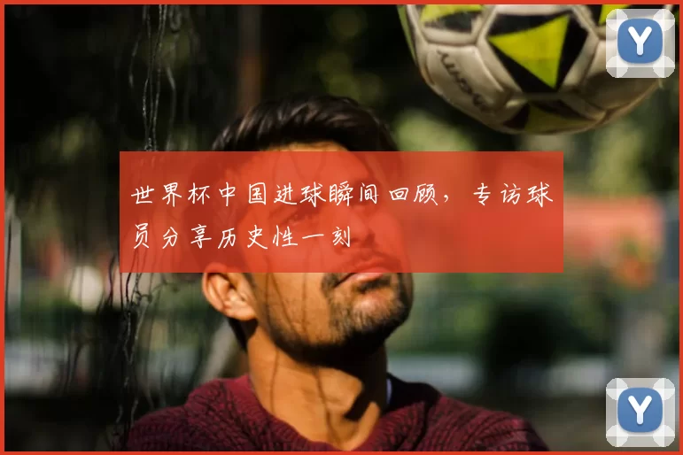 世界杯中国进球瞬间回顾,专访球员分享历史性一刻