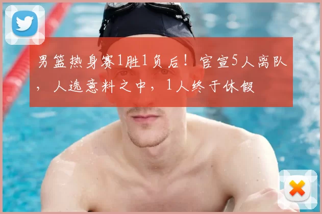 男篮热身赛1胜1负后！官宣5人离队，人选意料之中，1人终于休假