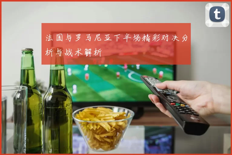 法国与罗马尼亚下半场精彩对决分析与战术解析